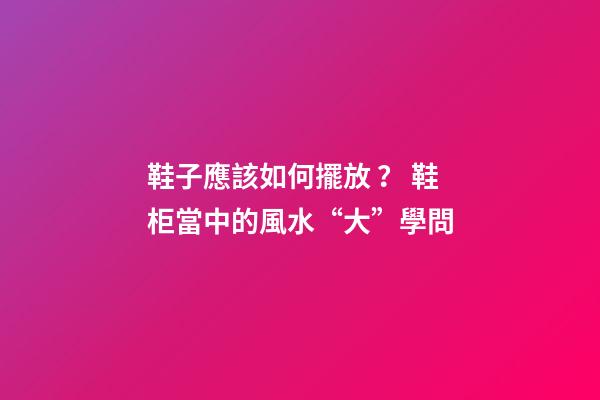 鞋子應該如何擺放？ 鞋柜當中的風水“大”學問